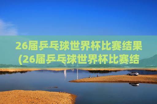 26届乒乓球世界杯比赛结果(26届乒乓球世界杯比赛结果查询)