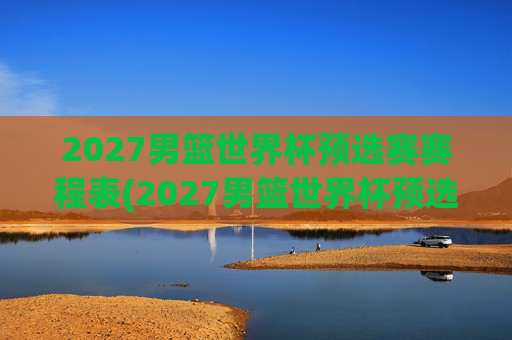 2027男篮世界杯预选赛赛程表(2027男篮世界杯预选赛赛程表格)