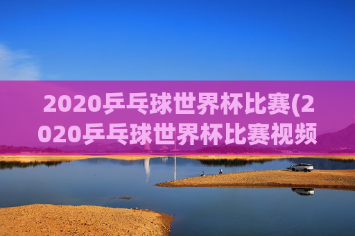 2020乒乓球世界杯比赛(2020乒乓球世界杯比赛视频全场回放)