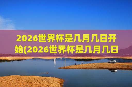 2026世界杯是几月几日开始(2026世界杯是几月几日开始的)