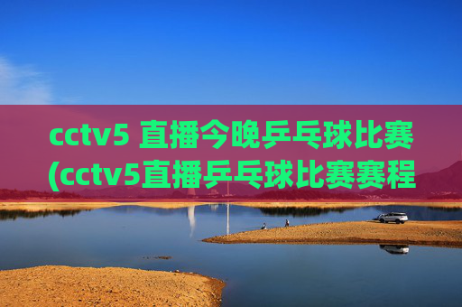 cctv5 直播今晚乒乓球比赛(cctv5直播乒乓球比赛赛程表)