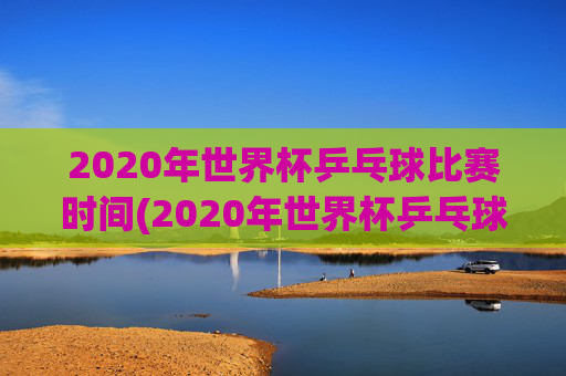 2020年世界杯乒乓球比赛时间(2020年世界杯乒乓球比赛时间表)