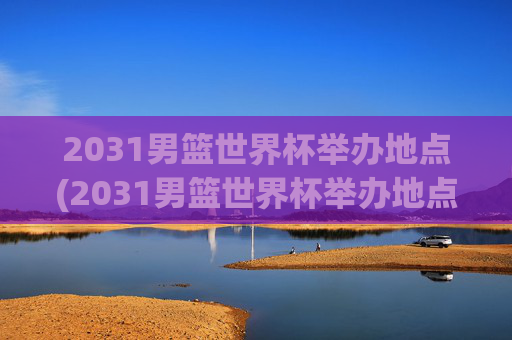 2031男篮世界杯举办地点(2031男篮世界杯举办地点在哪里)