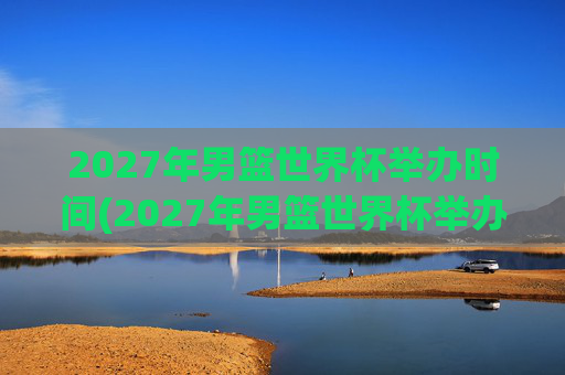 2027年男篮世界杯举办时间(2027年男篮世界杯举办时间表)