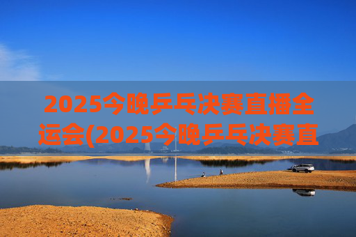 2025今晚乒乓决赛直播全运会(2025今晚乒乓决赛直播全运会男团)
