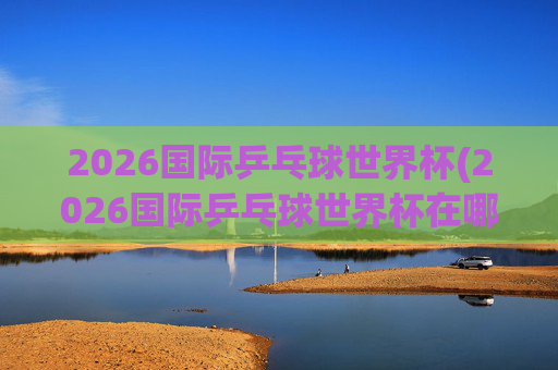 2026国际乒乓球世界杯(2026国际乒乓球世界杯在哪举行)