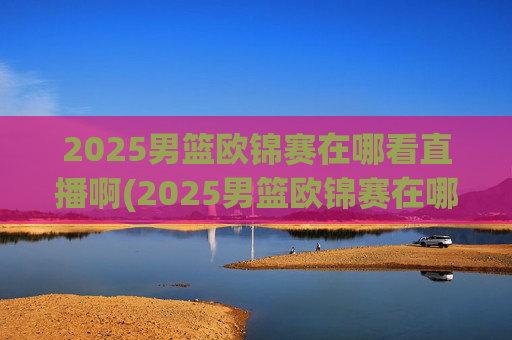 2025男篮欧锦赛在哪看直播啊(2025男篮欧锦赛在哪看直播啊)