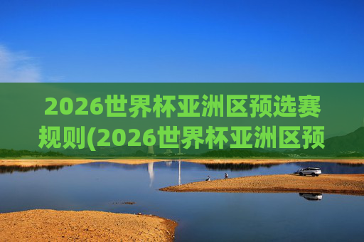 2026世界杯亚洲区预选赛规则(2026世界杯亚洲区预选赛规则详解)