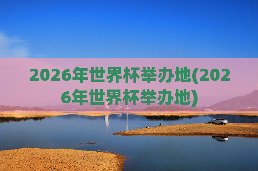 2026年世界杯举办地(2026年世界杯举办地)