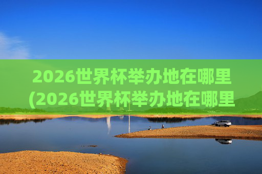 2026世界杯举办地在哪里(2026世界杯举办地在哪里举办的)