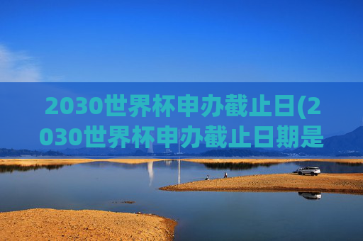2030世界杯申办截止日(2030世界杯申办截止日期是几号)