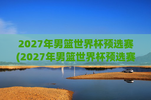 2027年男篮世界杯预选赛(2027年男篮世界杯预选赛)