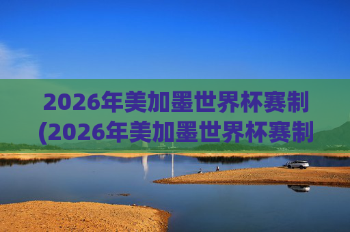 2026年美加墨世界杯赛制(2026年美加墨世界杯赛制如何)