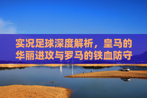 实况足球深度解析,皇马的华丽进攻与罗马的铁血防守,谁才是你的本命队?