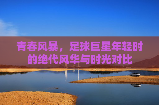 青春风暴,足球巨星年轻时的绝代风华与时光对比