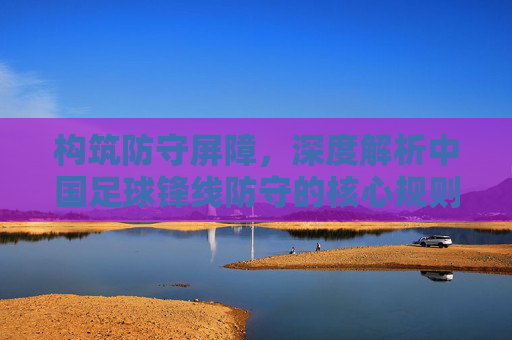 构筑防守屏障，深度解析中国足球锋线防守的核心规则与战术执行