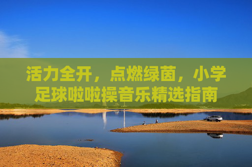 活力全开，点燃绿茵，小学足球啦啦操音乐精选指南
