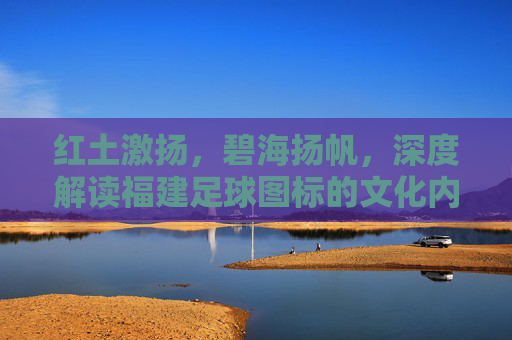 红土激扬，碧海扬帆，深度解读福建足球图标的文化内涵