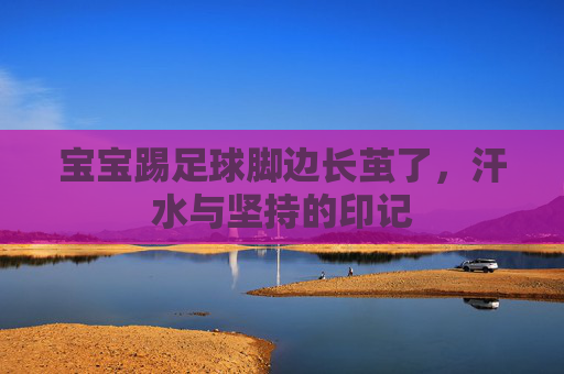 宝宝踢足球脚边长茧了，汗水与坚持的印记