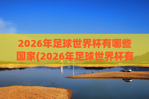 2026年足球世界杯有哪些国家(2026年足球世界杯有哪些国家参加)
