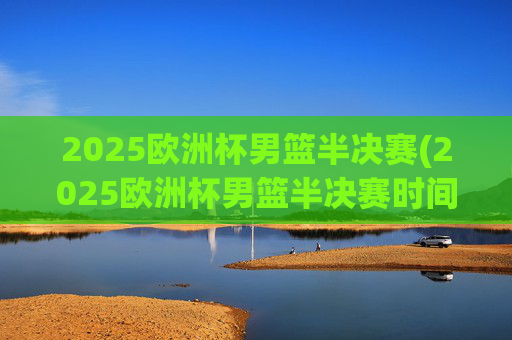 2025欧洲杯男篮半决赛(2025欧洲杯男篮半决赛时间)