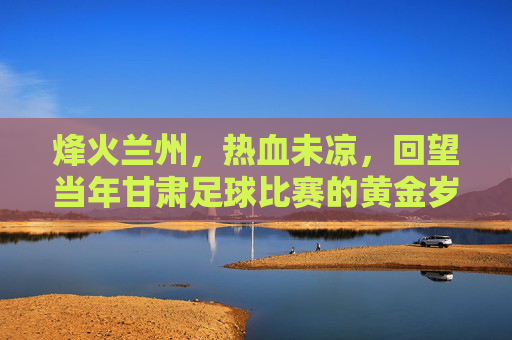 烽火兰州,热血未凉,回望当年甘肃足球比赛的黄金岁月