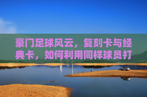 豪门足球风云,复刻卡与经典卡,如何利用同样球员打造最强战力?