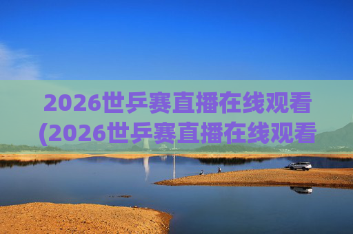 2026世乒赛直播在线观看(2026世乒赛直播在线观看女团比赛2026)