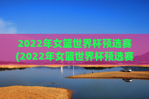 2022年女篮世界杯预选赛(2022年女篮世界杯预选赛分为几个赛区)