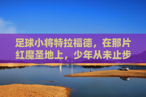 足球小将特拉福德,在那片红魔圣地上,少年从未止步