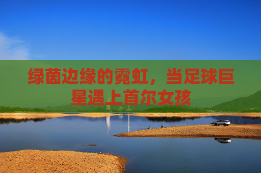 绿茵边缘的霓虹,当足球巨星遇上首尔女孩