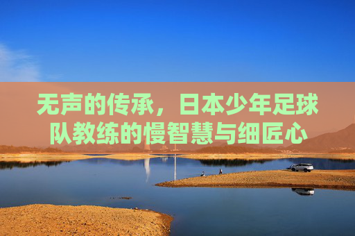 无声的传承,日本少年足球队教练的慢智慧与细匠心