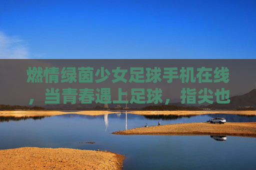 燃情绿茵少女足球手机在线,当青春遇上足球,指尖也能点燃赛场激情