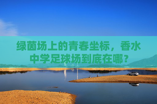 绿茵场上的青春坐标,香水中学足球场到底在哪?