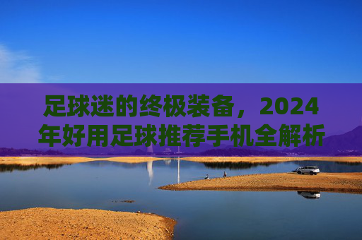 足球迷的终极装备,2024年好用足球推荐手机全解析