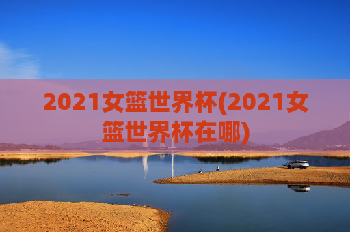 2021女篮世界杯(2021女篮世界杯在哪)