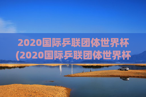2020国际乒联团体世界杯(2020国际乒联团体世界杯冠军是谁)
