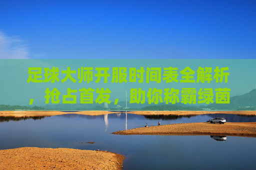 足球大师开服时间表全解析,抢占首发,助你称霸绿茵场