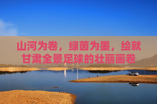 山河为卷,绿茵为墨,绘就甘肃全景足球的壮丽画卷