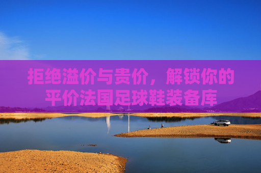 拒绝溢价与贵价,解锁你的平价法国足球鞋装备库
