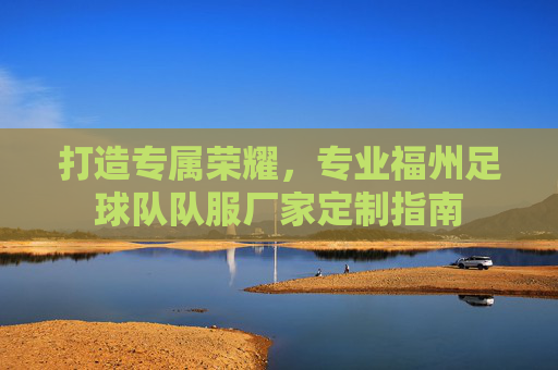 打造专属荣耀,专业福州足球队队服厂家定制指南