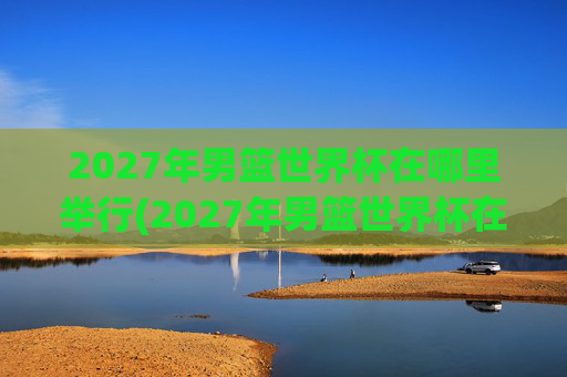 2027年男篮世界杯在哪里举行(2027年男篮世界杯在哪里举行的)