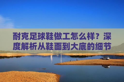 耐克足球鞋做工怎么样?深度解析从鞋面到大底的细节工艺