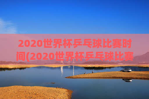 2020世界杯乒乓球比赛时间(2020世界杯乒乓球比赛时间表)