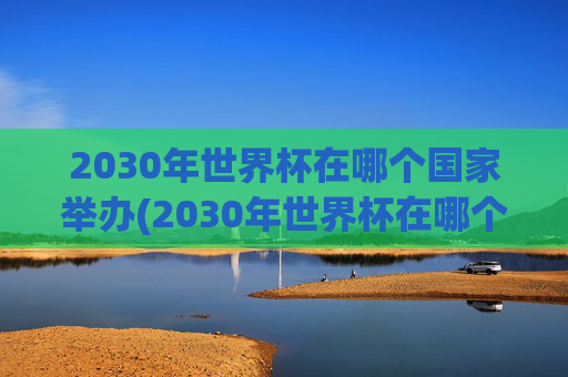 2030年世界杯在哪个国家举办(2030年世界杯在哪个国家举办)