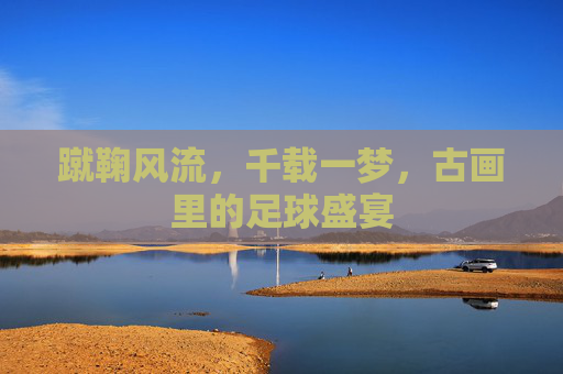 蹴鞠风流,千载一梦,古画里的足球盛宴