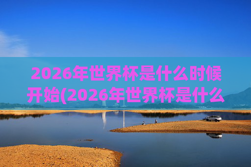 2026年世界杯是什么时候开始(2026年世界杯是什么时候开始)