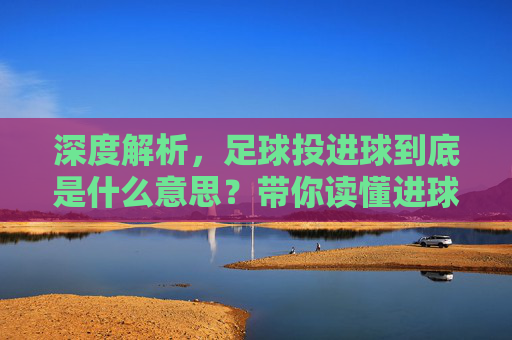 深度解析,足球投进球到底是什么意思?带你读懂进球投注的奥秘