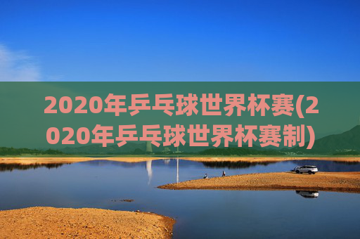 2020年乒乓球世界杯赛(2020年乒乓球世界杯赛制)