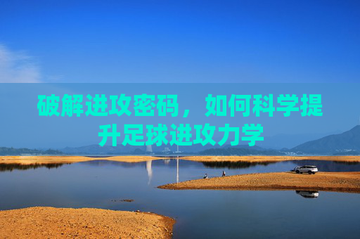 破解进攻密码,如何科学提升足球进攻力学